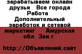 зарабатываем онлайн друзья - Все города Работа » Дополнительный заработок и сетевой маркетинг   . Амурская обл.,Зея г.